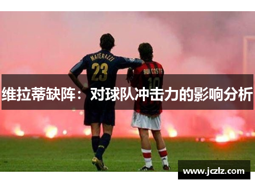 维拉蒂缺阵：对球队冲击力的影响分析